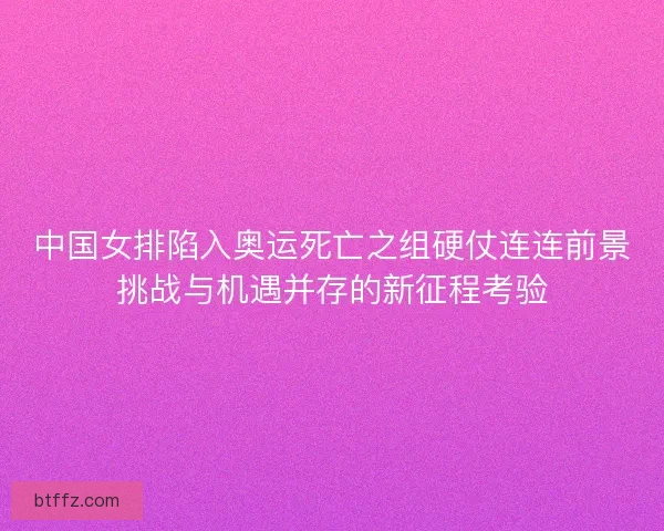 中国女排陷入奥运死亡之组硬仗连连前景挑战与机遇并存的新征程考验