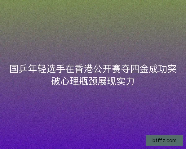 国乒年轻选手在香港公开赛夺四金成功突破心理瓶颈展现实力