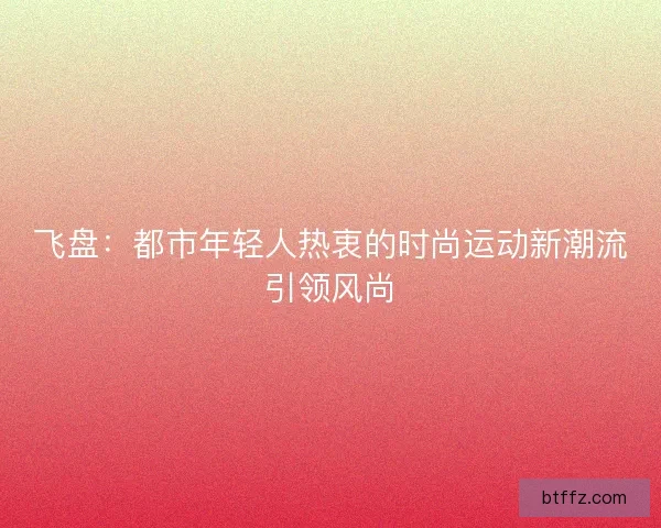 飞盘：都市年轻人热衷的时尚运动新潮流引领风尚